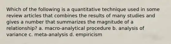 Which of the following is a quantitative technique used in some review articles that combines the results of many studies and gives a number that summarizes the magnitude of a relationship? a. macro-analytical procedure b. analysis of variance c. meta-analysis d. empiricism