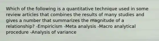 Which of the following is a quantitative technique used in some review articles that combines the results of many studies and gives a number that summarizes the magnitude of a relationship? -Empiricism -Meta analysis -Macro analytical procedure -Analysis of variance