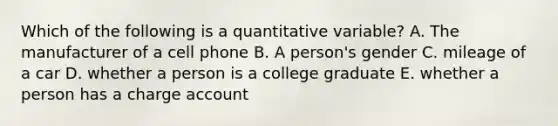 Which of the following is a quantitative variable? A. The manufacturer of a cell phone B. A person's gender C. mileage of a car D. whether a person is a college graduate E. whether a person has a charge account