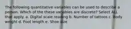 The following quantitative variables can be used to describe a person. Which of the these variables are discrete? Select ALL that apply. a. Digital scale reading b. Number of tattoos c. Body weight d. Foot length e. Shoe size