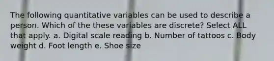 The following quantitative variables can be used to describe a person. Which of the these variables are discrete? Select ALL that apply. a. Digital scale reading b. Number of tattoos c. Body weight d. Foot length e. Shoe size