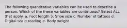 The following quantitative variables can be used to describe a person. Which of the these variables are continuous? Select ALL that apply. a. Foot length b. Shoe size c. Number of tattoos d. Digital scale reading e. Body weight