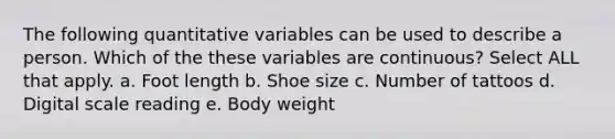 The following quantitative variables can be used to describe a person. Which of the these variables are continuous? Select ALL that apply. a. Foot length b. Shoe size c. Number of tattoos d. Digital scale reading e. Body weight