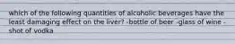 which of the following quantities of alcoholic beverages have the least damaging effect on the liver? -bottle of beer -glass of wine -shot of vodka