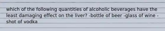 which of the following quantities of alcoholic beverages have the least damaging effect on the liver? -bottle of beer -glass of wine -shot of vodka