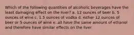 Which of the following quantities of alcoholic beverages have the least damaging effect on the liver? a. 12 ounces of beer b. 5 ounces of wine c. 1.5 ounces of vodka d. either 12 ounces of beer or 5 ounces of wine e. all have the same amount of ethanol and therefore have similar effects on the liver