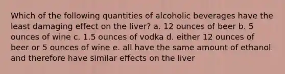 Which of the following quantities of alcoholic beverages have the least damaging effect on the liver? a. 12 ounces of beer b. 5 ounces of wine c. 1.5 ounces of vodka d. either 12 ounces of beer or 5 ounces of wine e. all have the same amount of ethanol and therefore have similar effects on the liver