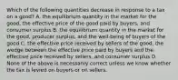 Which of the following quantities decrease in response to a tax on a good? A. the equilibrium quantity in the market for the good, the effective price of the good paid by buyers, and consumer surplus B. the equilibrium quantity in the market for the good, producer surplus, and the well-being of buyers of the good C. the effective price received by sellers of the good, the wedge between the effective price paid by buyers and the effective price received by sellers, and consumer surplus D. None of the above is necessarily correct unless we know whether the tax is levied on buyers or on sellers.