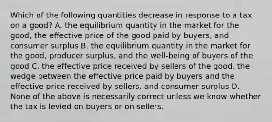 Which of the following quantities decrease in response to a tax on a good? A. the equilibrium quantity in the market for the good, the effective price of the good paid by buyers, and <a href='https://www.questionai.com/knowledge/k77rlOEdsf-consumer-surplus' class='anchor-knowledge'>consumer surplus</a> B. the equilibrium quantity in the market for the good, producer surplus, and the well-being of buyers of the good C. the effective price received by sellers of the good, the wedge between the effective price paid by buyers and the effective price received by sellers, and consumer surplus D. None of the above is necessarily correct unless we know whether the tax is levied on buyers or on sellers.