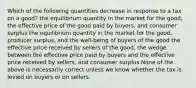 Which of the following quantities decrease in response to a tax on a good? the equilibrium quantity in the market for the good, the effective price of the good paid by buyers, and consumer surplus the equilibrium quantity in the market for the good, producer surplus, and the well-being of buyers of the good the effective price received by sellers of the good, the wedge between the effective price paid by buyers and the effective price received by sellers, and consumer surplus None of the above is necessarily correct unless we know whether the tax is levied on buyers or on sellers.