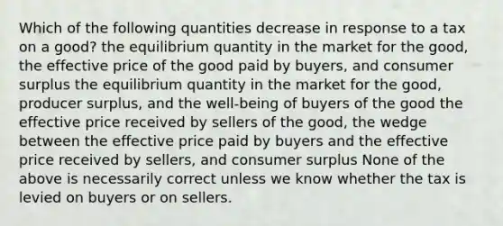 Which of the following quantities decrease in response to a tax on a good? the equilibrium quantity in the market for the good, the effective price of the good paid by buyers, and consumer surplus the equilibrium quantity in the market for the good, producer surplus, and the well-being of buyers of the good the effective price received by sellers of the good, the wedge between the effective price paid by buyers and the effective price received by sellers, and consumer surplus None of the above is necessarily correct unless we know whether the tax is levied on buyers or on sellers.