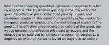 Which of the following quantities decrease in response to a tax on a good? A. The equilibrium quantity in the market for the good, the effective price of the good paid by buyers, and consumer surplus B. The equilibrium quantity in the market for the good, producer surplus, and the well-being of buyers of the good C. The effective price received by sellers of the good, the wedge between the effective price paid by buyers and the effective price received by sellers, and consumer surplus D. It depends on whether the tax is levied on buyers or on sellers.