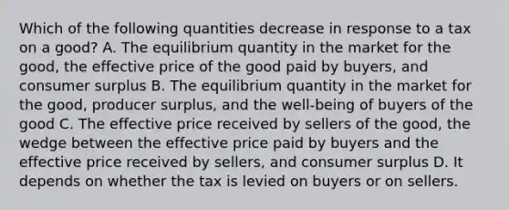 Which of the following quantities decrease in response to a tax on a good? A. The equilibrium quantity in the market for the good, the effective price of the good paid by buyers, and consumer surplus B. The equilibrium quantity in the market for the good, producer surplus, and the well-being of buyers of the good C. The effective price received by sellers of the good, the wedge between the effective price paid by buyers and the effective price received by sellers, and consumer surplus D. It depends on whether the tax is levied on buyers or on sellers.