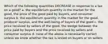 Which of the following quantities DECREASE in response to a tax on a good? a. the equilibrium quantity in the market for the good, the price of the good paid by buyers, and consumer surplus b. the equilibrium quantity in the market for the good, producer surplus, and the well-being of buyers of the good c. the price received by sellers of the good, the wedge between the price paid by buyers and the price received by sellers and consumer surplus d. none of the above is necessarily correct unless we know whether the tax is levied on buyers or on sellers