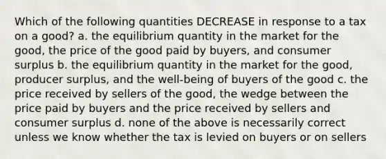 Which of the following quantities DECREASE in response to a tax on a good? a. the equilibrium quantity in the market for the good, the price of the good paid by buyers, and consumer surplus b. the equilibrium quantity in the market for the good, producer surplus, and the well-being of buyers of the good c. the price received by sellers of the good, the wedge between the price paid by buyers and the price received by sellers and consumer surplus d. none of the above is necessarily correct unless we know whether the tax is levied on buyers or on sellers