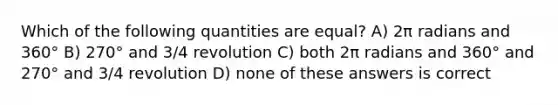 Which of the following quantities are equal? A) 2π radians and 360° B) 270° and 3/4 revolution C) both 2π radians and 360° and 270° and 3/4 revolution D) none of these answers is correct