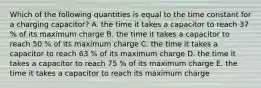 Which of the following quantities is equal to the time constant for a charging capacitor? A. the time it takes a capacitor to reach 37 % of its maximum charge B. the time it takes a capacitor to reach 50 % of its maximum charge C. the time it takes a capacitor to reach 63 % of its maximum charge D. the time it takes a capacitor to reach 75 % of its maximum charge E. the time it takes a capacitor to reach its maximum charge