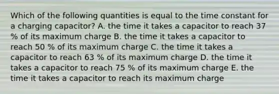 Which of the following quantities is equal to the time constant for a charging capacitor? A. the time it takes a capacitor to reach 37 % of its maximum charge B. the time it takes a capacitor to reach 50 % of its maximum charge C. the time it takes a capacitor to reach 63 % of its maximum charge D. the time it takes a capacitor to reach 75 % of its maximum charge E. the time it takes a capacitor to reach its maximum charge