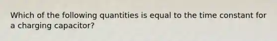 Which of the following quantities is equal to the time constant for a charging capacitor?