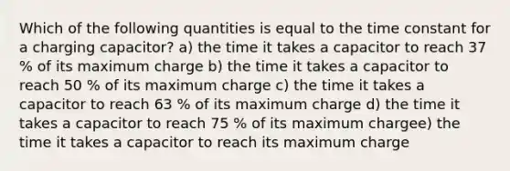 Which of the following quantities is equal to the time constant for a charging capacitor? a) the time it takes a capacitor to reach 37 % of its maximum charge b) the time it takes a capacitor to reach 50 % of its maximum charge c) the time it takes a capacitor to reach 63 % of its maximum charge d) the time it takes a capacitor to reach 75 % of its maximum chargee) the time it takes a capacitor to reach its maximum charge