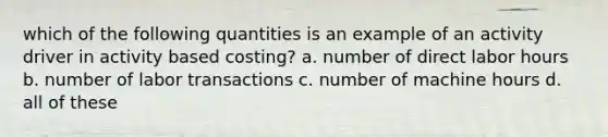 which of the following quantities is an example of an activity driver in activity based costing? a. number of direct labor hours b. number of labor transactions c. number of machine hours d. all of these