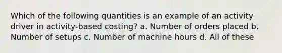 Which of the following quantities is an example of an activity driver in activity-based costing? a. Number of orders placed b. Number of setups c. Number of machine hours d. All of these