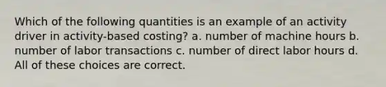 Which of the following quantities is an example of an activity driver in activity-based costing? a. number of machine hours b. number of labor transactions c. number of direct labor hours d. All of these choices are correct.