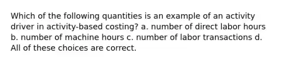 Which of the following quantities is an example of an activity driver in activity-based costing? a. number of direct labor hours b. number of machine hours c. number of labor transactions d. All of these choices are correct.