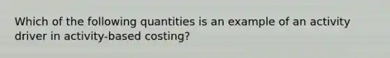 Which of the following quantities is an example of an activity driver in activity-based costing?