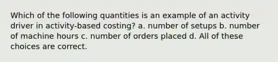 Which of the following quantities is an example of an activity driver in activity-based costing? a. number of setups b. number of machine hours c. number of orders placed d. All of these choices are correct.