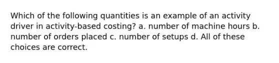 Which of the following quantities is an example of an activity driver in activity-based costing? a. number of machine hours b. number of orders placed c. number of setups d. All of these choices are correct.