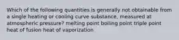 Which of the following quantities is generally not obtainable from a single heating or cooling curve substance, measured at atmospheric pressure? melting point boiling point triple point heat of fusion heat of vaporization