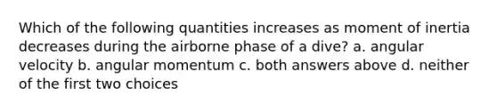 Which of the following quantities increases as moment of inertia decreases during the airborne phase of a dive? a. angular velocity b. angular momentum c. both answers above d. neither of the first two choices