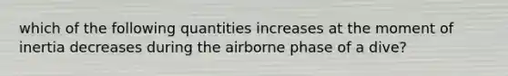 which of the following quantities increases at the moment of inertia decreases during the airborne phase of a dive?