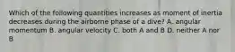 Which of the following quantities increases as moment of inertia decreases during the airborne phase of a dive? A. angular momentum B. angular velocity C. both A and B D. neither A nor B