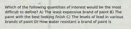 Which of the following quantities of interest would be the most difficult to define? A) The least expensive brand of paint B) The paint with the best looking finish C) The levels of lead in various brands of paint D) How water resistant a brand of paint is