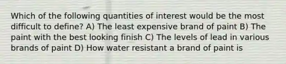 Which of the following quantities of interest would be the most difficult to define? A) The least expensive brand of paint B) The paint with the best looking finish C) The levels of lead in various brands of paint D) How water resistant a brand of paint is