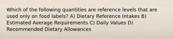 Which of the following quantities are reference levels that are used only on food labels? A) Dietary Reference Intakes B) Estimated Average Requirements C) Daily Values D) Recommended Dietary Allowances