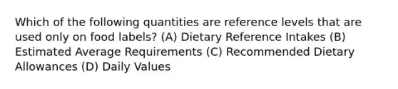 Which of the following quantities are reference levels that are used only on food labels? (A) Dietary Reference Intakes (B) Estimated Average Requirements (C) Recommended Dietary Allowances (D) Daily Values