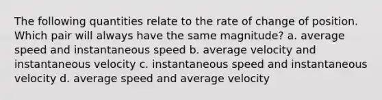 The following quantities relate to the rate of change of position. Which pair will always have the same magnitude? a. average speed and instantaneous speed b. average velocity and instantaneous velocity c. instantaneous speed and instantaneous velocity d. average speed and average velocity