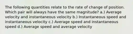 The following quantities relate to the rate of change of position. Which pair will always have the same magnitude? a.) Average velocity and instantaneous velocity b.) Instantaneous speed and instantaneous velocity c.) Average speed and instantaneous speed d.) Average speed and average velocity