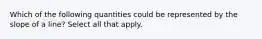 Which of the following quantities could be represented by the slope of a line? Select all that apply.