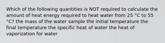 Which of the following quantities is NOT required to calculate the amount of heat energy required to heat water from 25 °C to 55 °C? the mass of the water sample the initial temperature the final temperature the specific heat of water the heat of vaporization for water