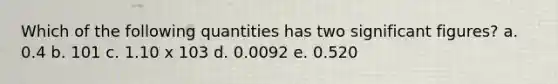 Which of the following quantities has two significant figures? a. 0.4 b. 101 c. 1.10 x 103 d. 0.0092 e. 0.520