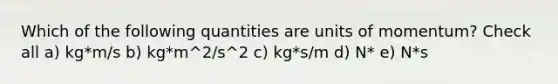 Which of the following quantities are units of momentum? Check all a) kg*m/s b) kg*m^2/s^2 c) kg*s/m d) N* e) N*s