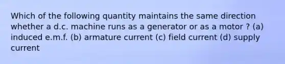 Which of the following quantity maintains the same direction whether a d.c. machine runs as a generator or as a motor ? (a) induced e.m.f. (b) armature current (c) field current (d) supply current