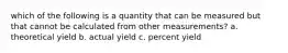 which of the following is a quantity that can be measured but that cannot be calculated from other measurements? a. theoretical yield b. actual yield c. percent yield