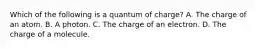 Which of the following is a quantum of charge? A. The charge of an atom. B. A photon. C. The charge of an electron. D. The charge of a molecule.