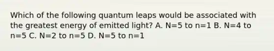 Which of the following quantum leaps would be associated with the greatest energy of emitted light? A. N=5 to n=1 B. N=4 to n=5 C. N=2 to n=5 D. N=5 to n=1