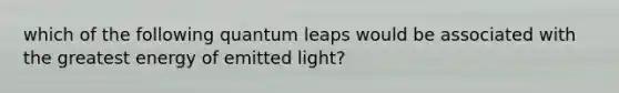 which of the following quantum leaps would be associated with the greatest energy of emitted light?